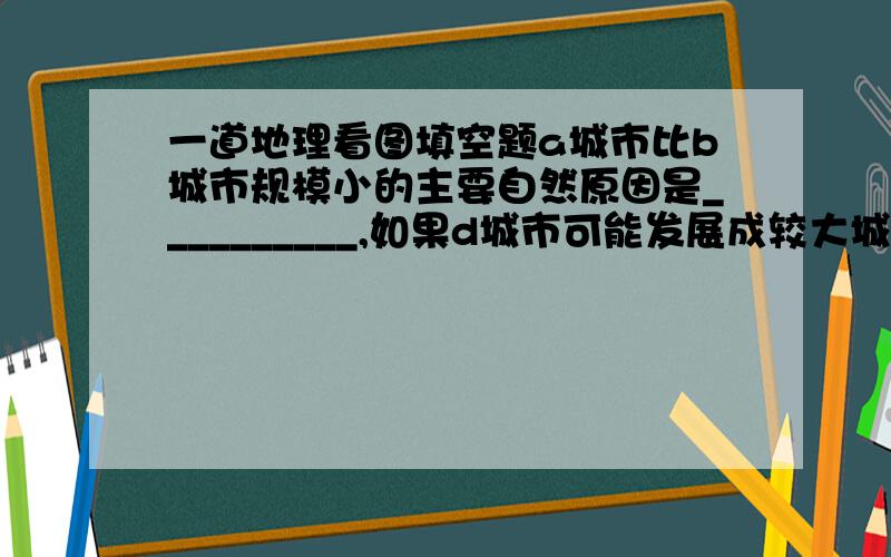 一道地理看图填空题a城市比b城市规模小的主要自然原因是__________,如果d城市可能发展成较大城市,原因是____