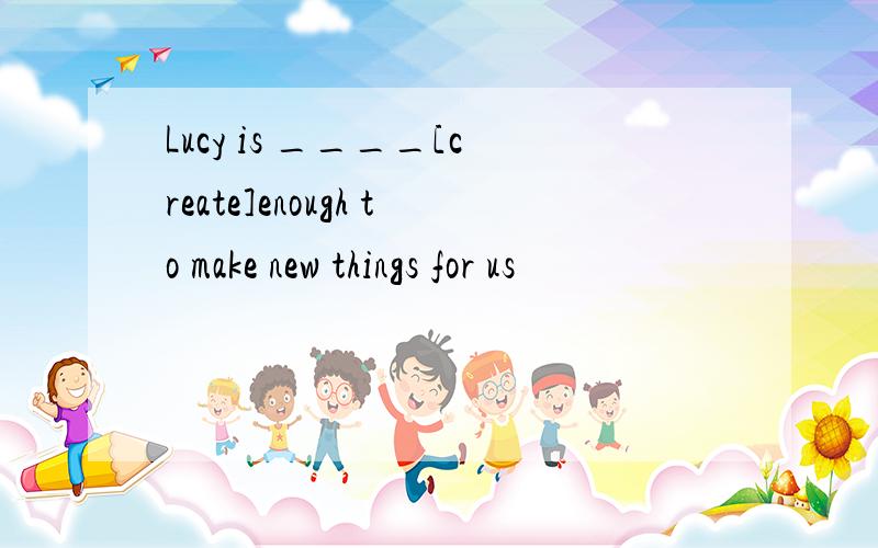 Lucy is ____[create]enough to make new things for us