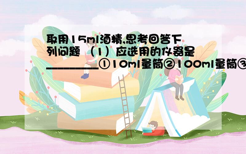 取用15ml酒精,思考回答下列问题 （1）应选用的仪器是_________①10ml量筒②100ml量筒③20m量筒④胶