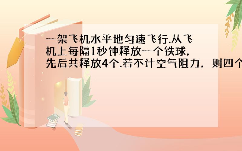 一架飞机水平地匀速飞行.从飞机上每隔1秒钟释放一个铁球，先后共释放4个.若不计空气阻力，则四个球（　　）