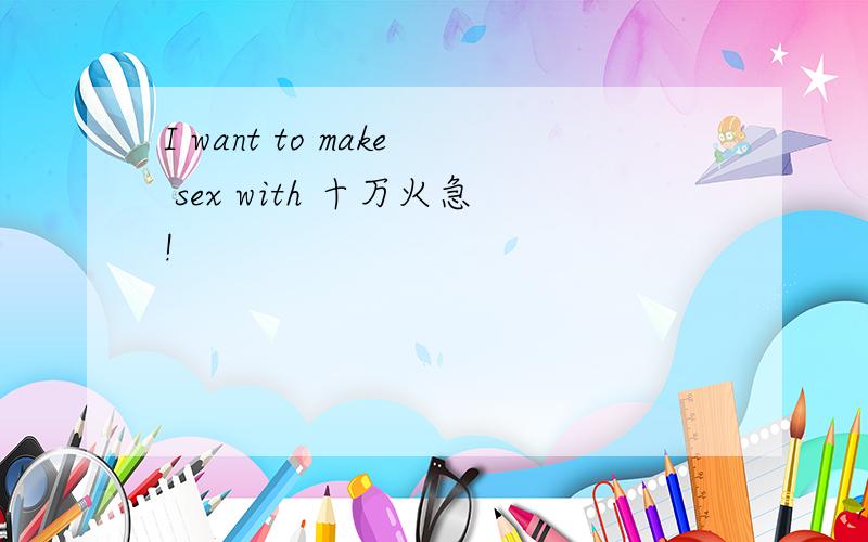 I want to make sex with 十万火急!