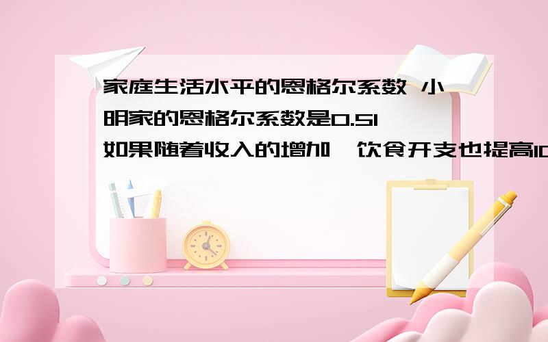 家庭生活水平的恩格尔系数 小明家的恩格尔系数是0.51,如果随着收入的增加,饮食开支也提高10%,那麼要逹