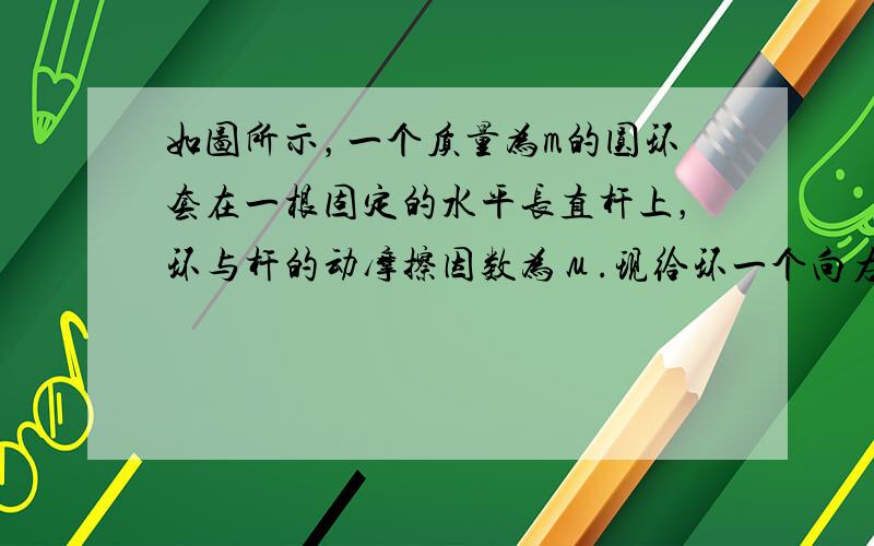 如图所示，一个质量为m的圆环套在一根固定的水平长直杆上，环与杆的动摩擦因数为μ.现给环一个向右的初速度Vo，同时对环施加