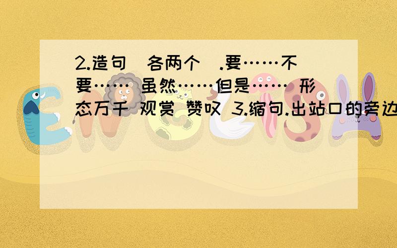 2.造句（各两个）.要……不要…… 虽然……但是…… 形态万千 观赏 赞叹 3.缩句.出站口的旁边贴着一张卫生的宣传画.