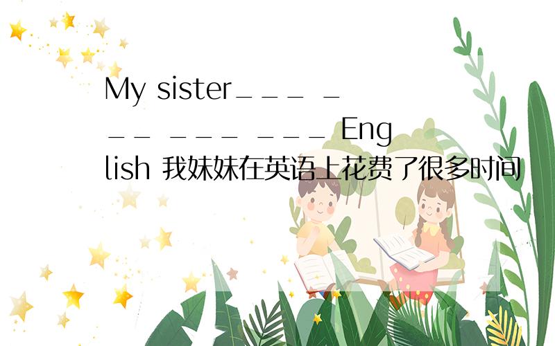 My sister___ ___ ___ ___ English 我妹妹在英语上花费了很多时间