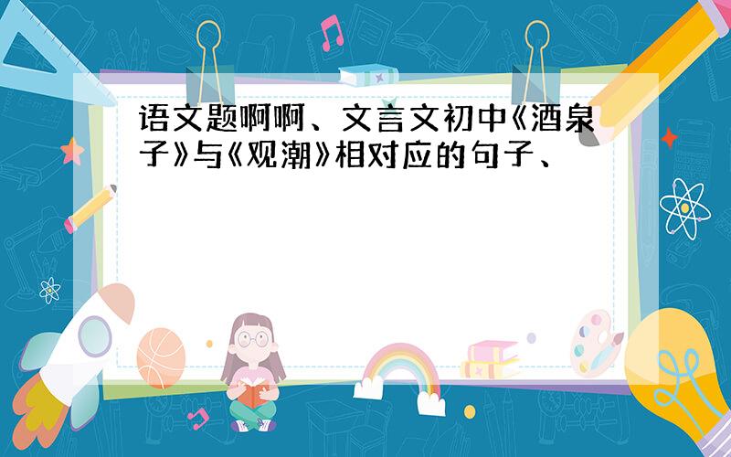 语文题啊啊、文言文初中《酒泉子》与《观潮》相对应的句子、