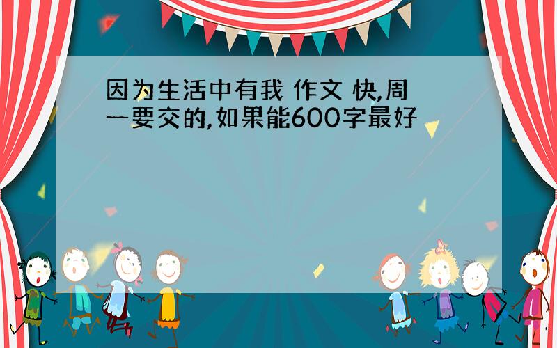 因为生活中有我 作文 快,周一要交的,如果能600字最好