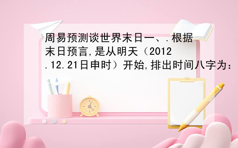 周易预测谈世界末日一、.根据末日预言,是从明天（2012.12.21日申时）开始,排出时间八字为：壬辰 壬子 丙辰 丙申