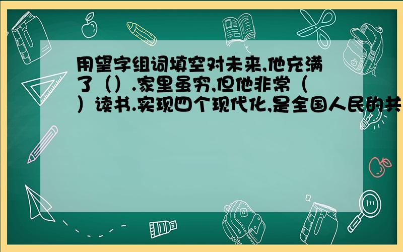 用望字组词填空对未来,他充满了（）.家里虽穷,但他非常（）读书.实现四个现代化,是全国人民的共同（）.我们要珍惜幸福的学