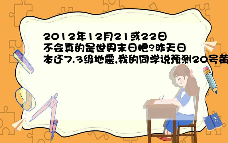 2012年12月21或22日不会真的是世界末日吧?昨天日本还7.3级地震,我的同学说预测20号黄石公园的火山将喷发