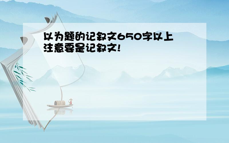 以为题的记叙文650字以上 注意要是记叙文!