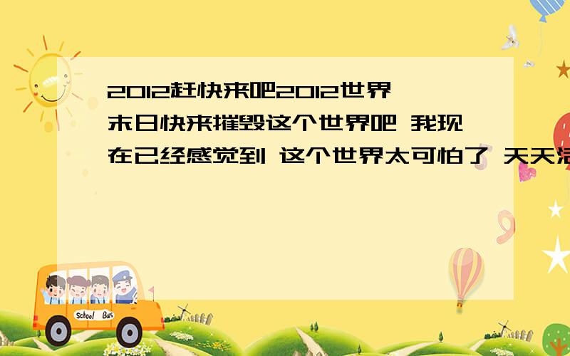 2012赶快来吧2012世界末日快来摧毁这个世界吧 我现在已经感觉到 这个世界太可怕了 天天活着就是受罪 想死还不甘心就