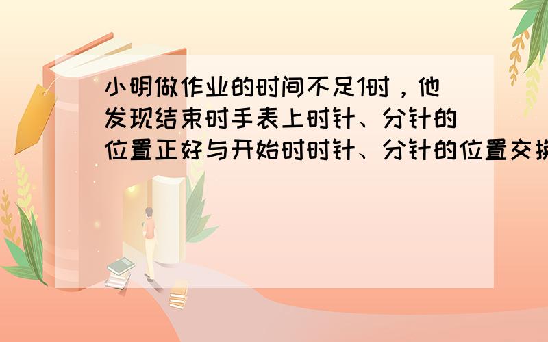 小明做作业的时间不足1时，他发现结束时手表上时针、分针的位置正好与开始时时针、分针的位置交换了一下．小明做作业用了多少时