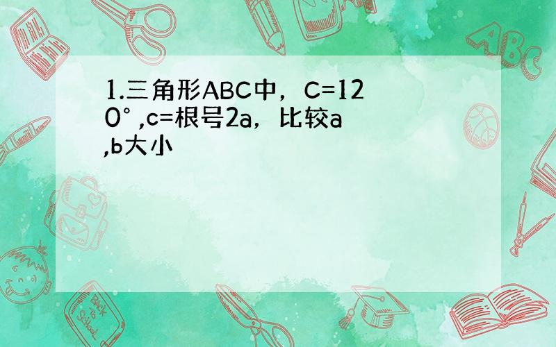 1.三角形ABC中，C=120° ,c=根号2a，比较a,b大小