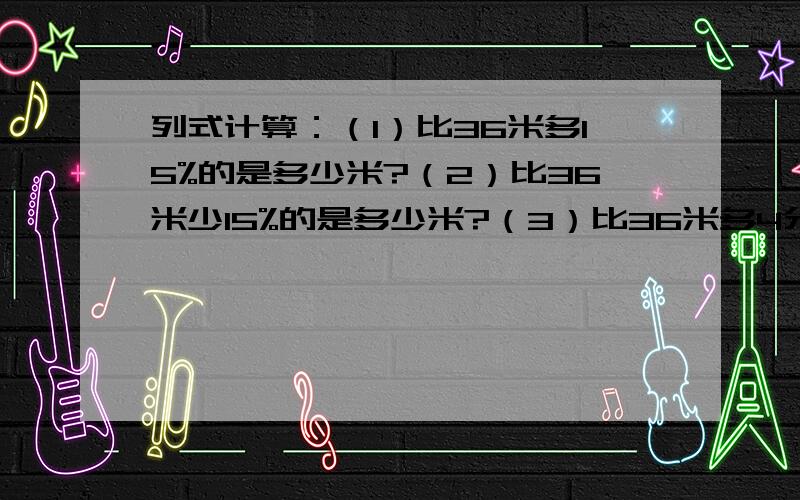 列式计算：（1）比36米多15%的是多少米?（2）比36米少15%的是多少米?（3）比36米多4分之1的是多少米?