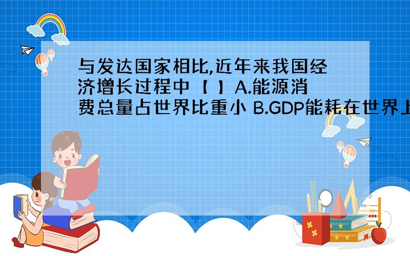 与发达国家相比,近年来我国经济增长过程中【 】A.能源消费总量占世界比重小 B.GDP能耗在世界上处于较低水