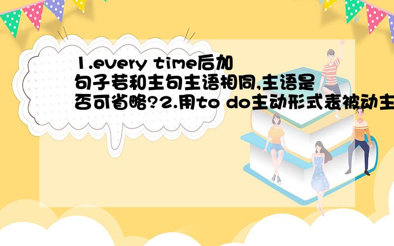 1.every time后加句子若和主句主语相同,主语是否可省略?2.用to do主动形式表被动主要在什么情况下