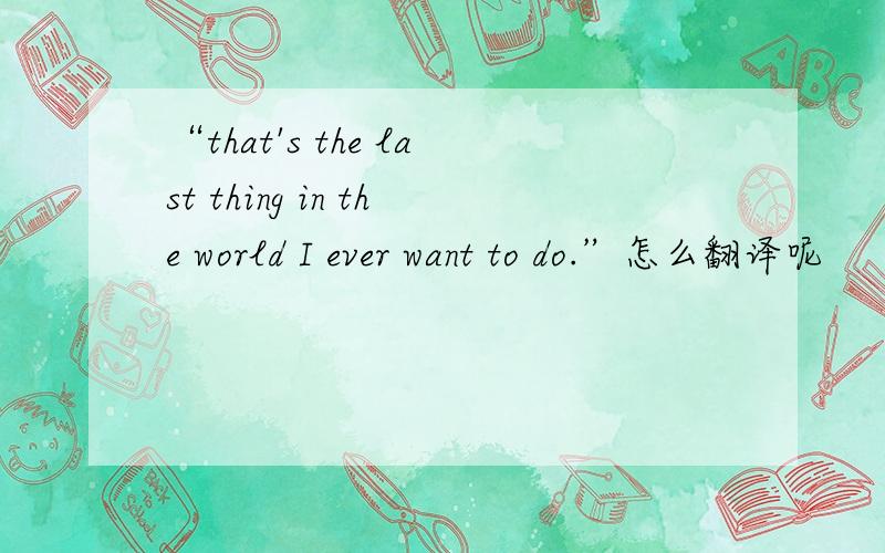 “that's the last thing in the world I ever want to do.”怎么翻译呢