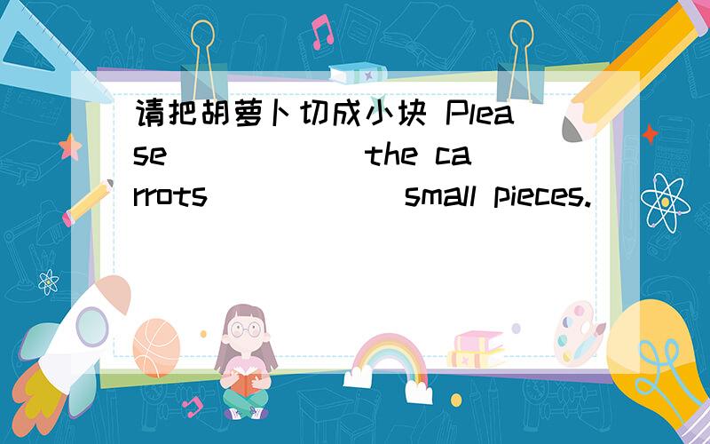 请把胡萝卜切成小块 Please______the carrots______small pieces.