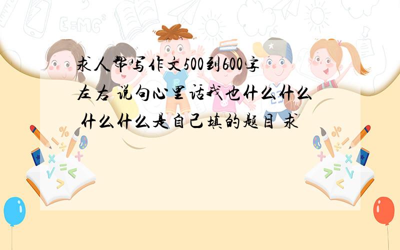 求人帮写作文500到600字左右 说句心里话我也什么什么 什么什么是自己填的题目 求