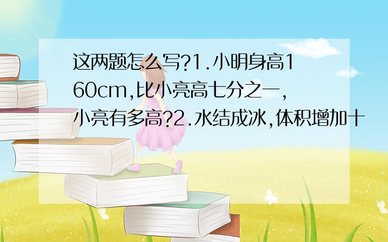 这两题怎么写?1.小明身高160cm,比小亮高七分之一,小亮有多高?2.水结成冰,体积增加十