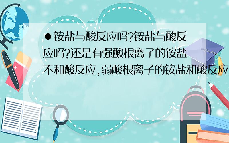 ●铵盐与酸反应吗?铵盐与酸反应吗?还是有强酸根离子的铵盐不和酸反应,弱酸根离子的铵盐和酸反应?问题补充：eg.碳酸铵和硫