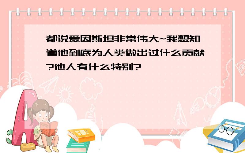 都说爱因斯坦非常伟大~我想知道他到底为人类做出过什么贡献?他人有什么特别?