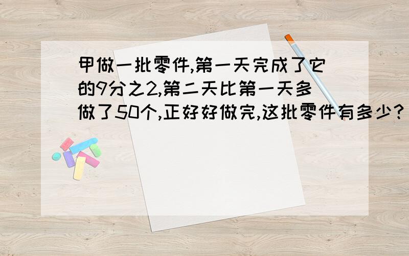 甲做一批零件,第一天完成了它的9分之2,第二天比第一天多做了50个,正好好做完,这批零件有多少?