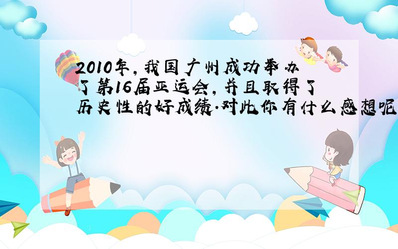 2010年,我国广州成功举办了第16届亚运会,并且取得了历史性的好成绩.对此你有什么感想呢?把它写下来吧!