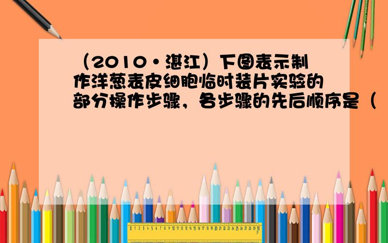 （2010•湛江）下图表示制作洋葱表皮细胞临时装片实验的部分操作步骤，各步骤的先后顺序是（　　）