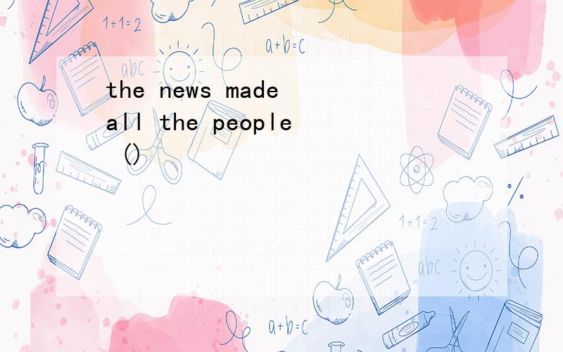 the news made all the people ()