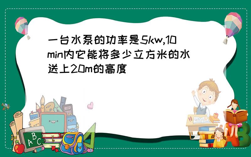 一台水泵的功率是5kw,10min内它能将多少立方米的水送上20m的高度