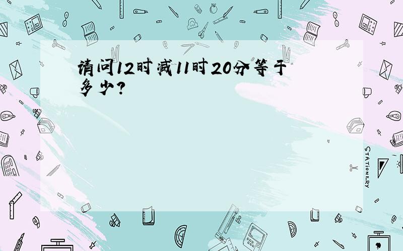 请问12时减11时20分等于多少?