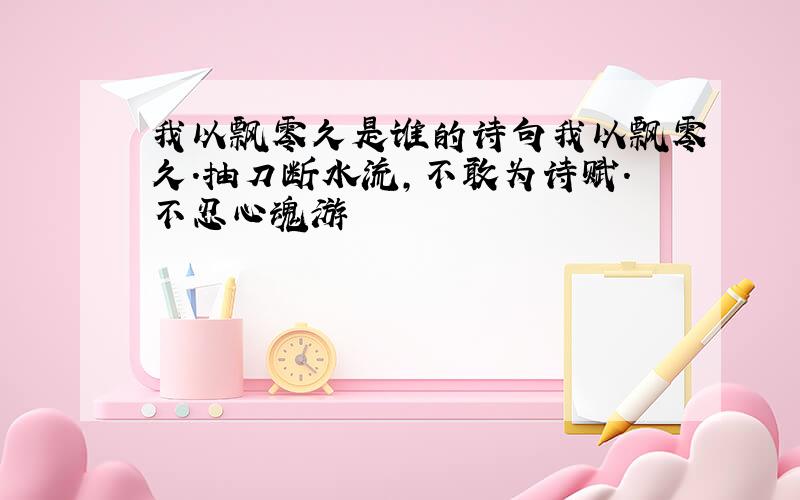 我以飘零久是谁的诗句我以飘零久.抽刀断水流,不敢为诗赋.不忍心魂游