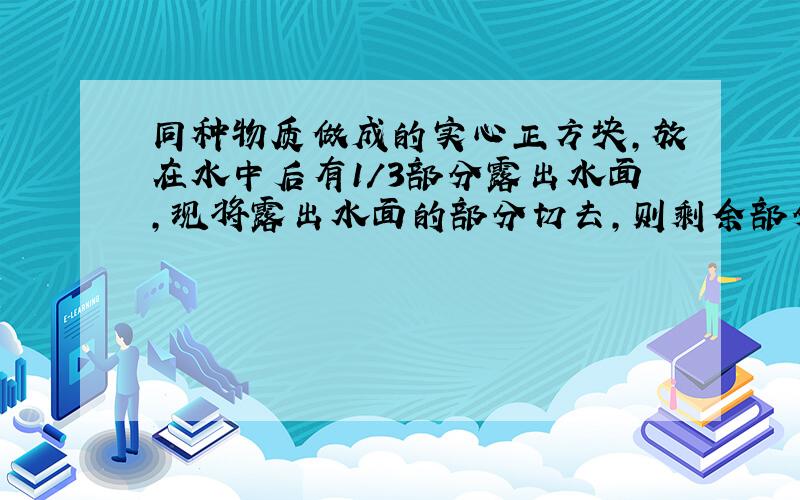 同种物质做成的实心正方块,放在水中后有1/3部分露出水面,现将露出水面的部分切去,则剩余部分_____?