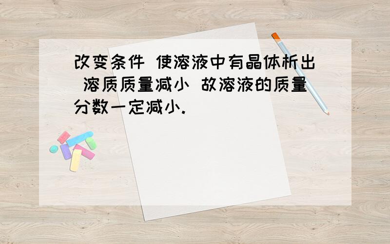 改变条件 使溶液中有晶体析出 溶质质量减小 故溶液的质量分数一定减小.