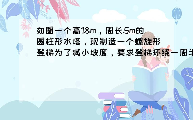 如图一个高18m，周长5m的圆柱形水塔，现制造一个螺旋形登梯为了减小坡度，要求登梯环绕一周半到达顶端，问登梯至少多长？