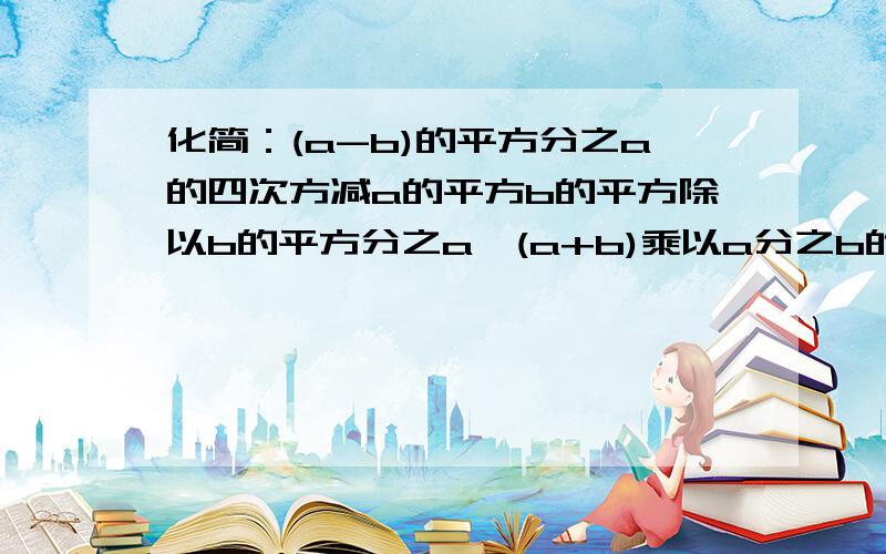 化简：(a-b)的平方分之a的四次方减a的平方b的平方除以b的平方分之a*(a+b)乘以a分之b的平方