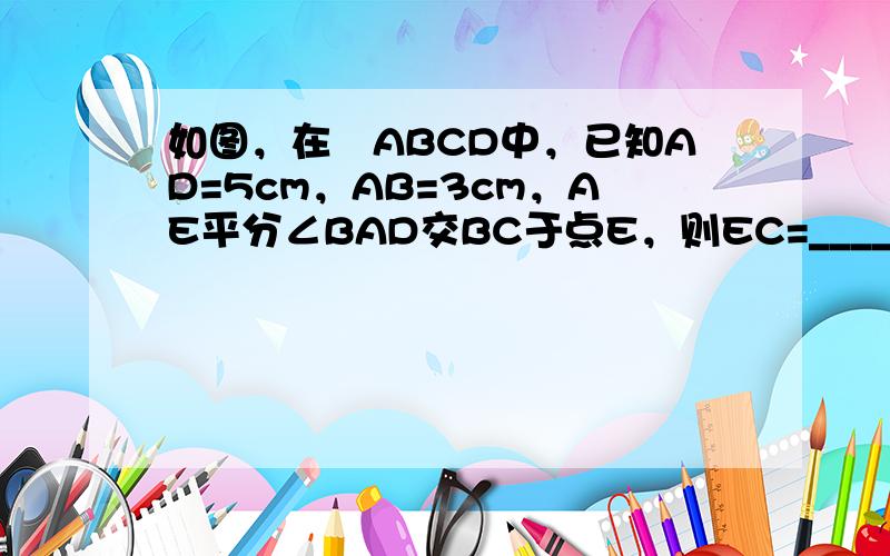 如图，在▱ABCD中，已知AD=5cm，AB=3cm，AE平分∠BAD交BC于点E，则EC=______．