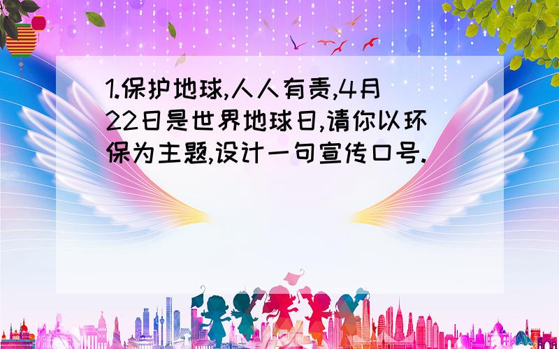 1.保护地球,人人有责,4月22日是世界地球日,请你以环保为主题,设计一句宣传口号.