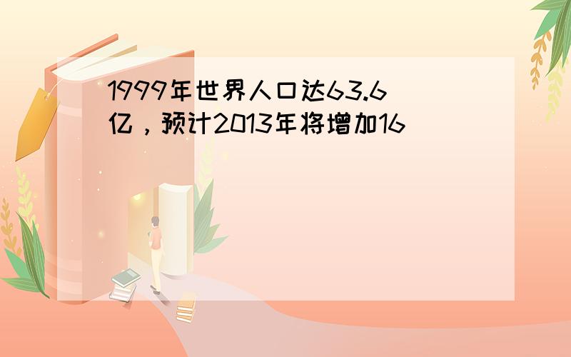 1999年世界人口达63.6亿，预计2013年将增加16