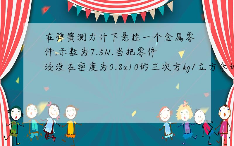 在弹簧测力计下悬挂一个金属零件,示数为7.5N.当把零件浸没在密度为0.8x10的三次方kg/立方米的油中时 测力计的示