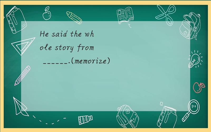 He said the whole story from ______.(memorize)