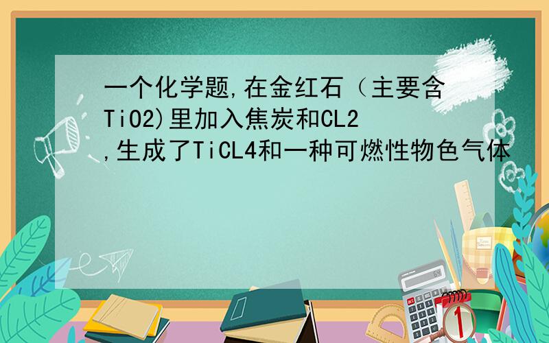 一个化学题,在金红石（主要含TiO2)里加入焦炭和CL2,生成了TiCL4和一种可燃性物色气体