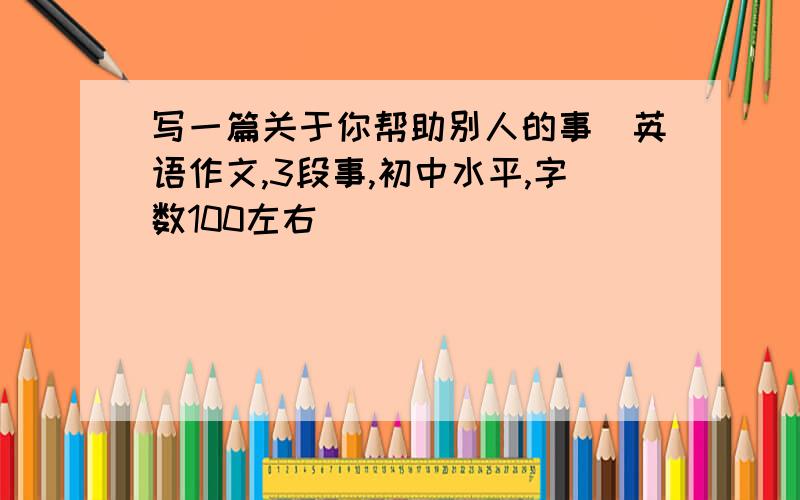 写一篇关于你帮助别人的事（英语作文,3段事,初中水平,字数100左右