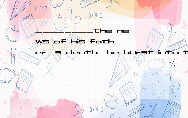 ________the news of his father's death,he burst into tears.A