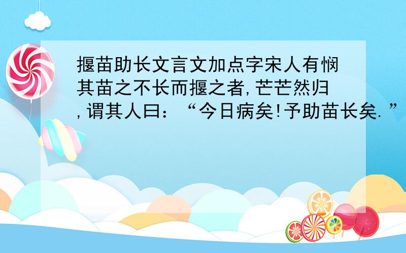 揠苗助长文言文加点字宋人有悯其苗之不长而揠之者,芒芒然归,谓其人曰：“今日病矣!予助苗长矣.”其子趋而往视之,苗则槁矣.