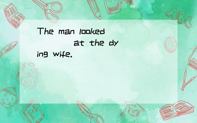 The man looked ___ at the dying wife.