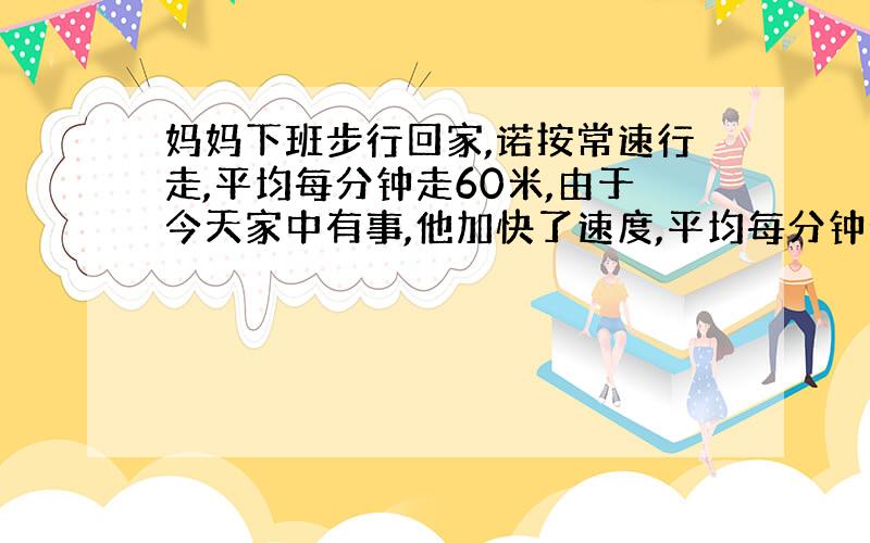 妈妈下班步行回家,诺按常速行走,平均每分钟走60米,由于今天家中有事,他加快了速度,平均每分钟走70米,结果提前4分钟到