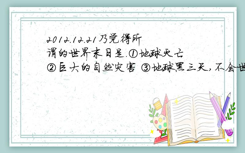 2012.12.21乃觉得所谓的世界末日是.①地球灭亡 ②巨大的自然灾害 ③地球黑三天,不会世界末日